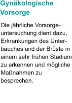 Gynäkologische  Vorsorge Die jährliche Vorsorge-untersuchung dient dazu, Erkrankungen des Unter-bauches und der Brüste in einem sehr frühen Stadium zu erkennen und mögliche Maßnahmen zu besprechen.