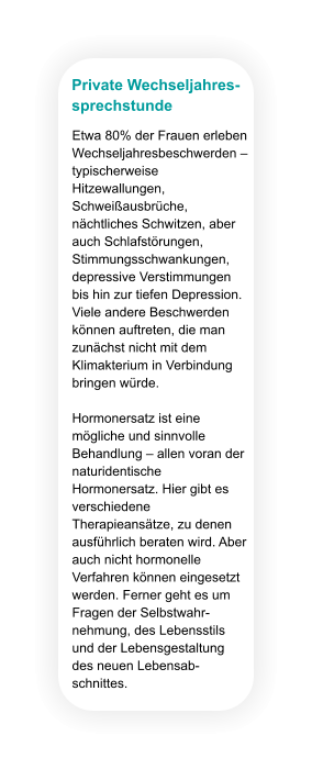 Private Wechseljahres- sprechstunde Etwa 80% der Frauen erleben Wechseljahresbeschwerden – typischerweise Hitzewallungen, Schweißausbrüche, nächtliches Schwitzen, aber auch Schlafstörungen, Stimmungsschwankungen, depressive Verstimmungen bis hin zur tiefen Depression. Viele andere Beschwerden können auftreten, die man zunächst nicht mit dem Klimakterium in Verbindung bringen würde.  Hormonersatz ist eine mögliche und sinnvolle Behandlung – allen voran der naturidentische Hormonersatz. Hier gibt es verschiedene Therapieansätze, zu denen ausführlich beraten wird. Aber auch nicht hormonelle Verfahren können eingesetzt werden. Ferner geht es um Fragen der Selbstwahr-nehmung, des Lebensstils und der Lebensgestaltung des neuen Lebensab-schnittes.